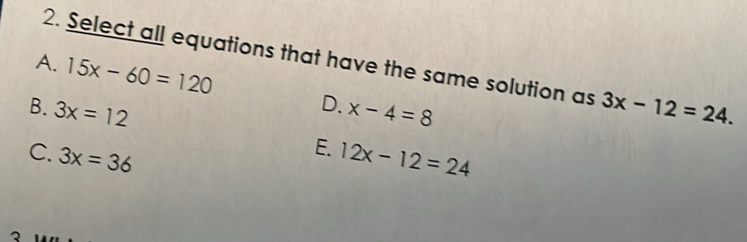 Select all equations that have the same solution as
A. 15x-60=120
D.
B. 3x=12 x-4=8 3x-12=24.
E.
C. 3x=36 12x-12=24