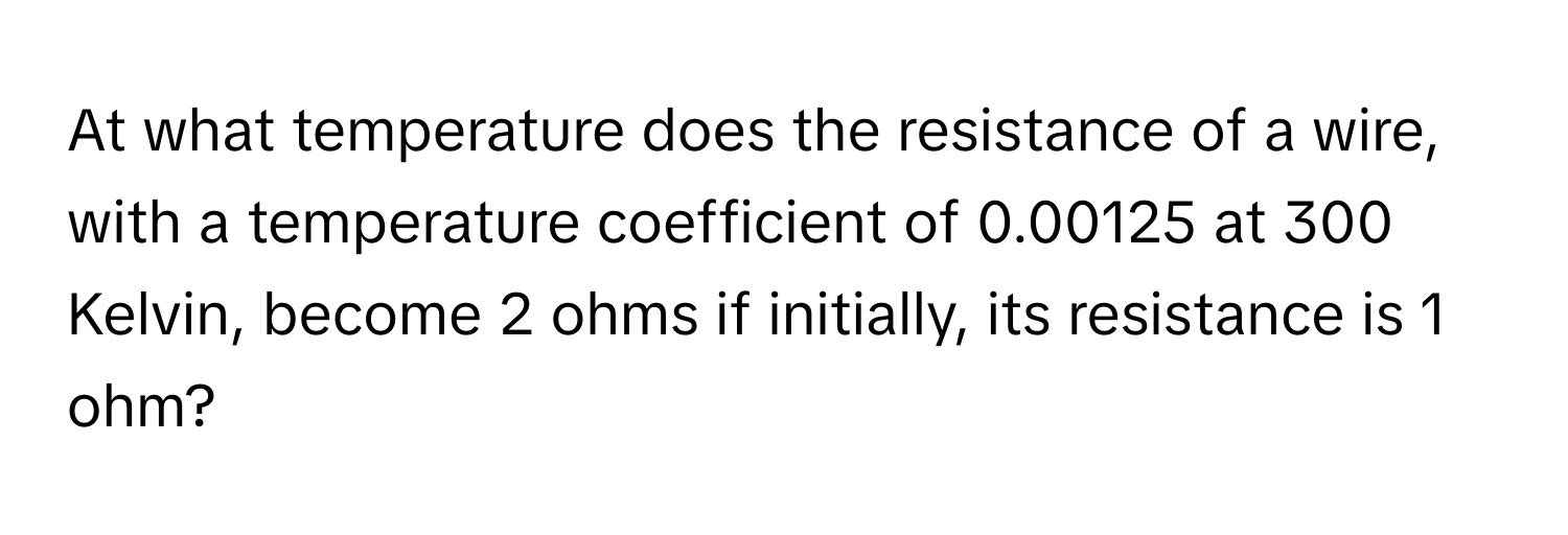 At what temperature does the resistance of a wire, with a temperature coefficient of 0.00125 at 300 Kelvin, become 2 ohms if initially, its resistance is 1 ohm?