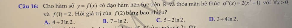 Cho hàm số y=f(x) có đạo hàm liên tục trên R và thỏa mãn hệ thức xf'(x)=2(x^2+1) với forall x>0
và f(1)=2. Hỏi giá trị của f(2) bằng bao nhiêu?
A. 4+3ln 2. B. 7-ln 2. C. 5+2ln 2. D. 3+4ln 2.
_ sin 5xsin 2x+his