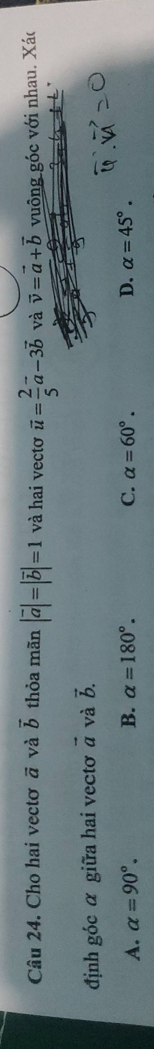 Cho hai vectơ vector a và vector b thỏa mãn |vector a|=|vector b|=1 và hai vectơ vector u= 2/5 vector a-3vector b và vector v=vector a+vector b vuông góc với nhau. Xác
định góc α giữa hai vectơ vector a và vector b.
A. alpha =90°. B. alpha =180°. C. alpha =60°. D. alpha =45°.