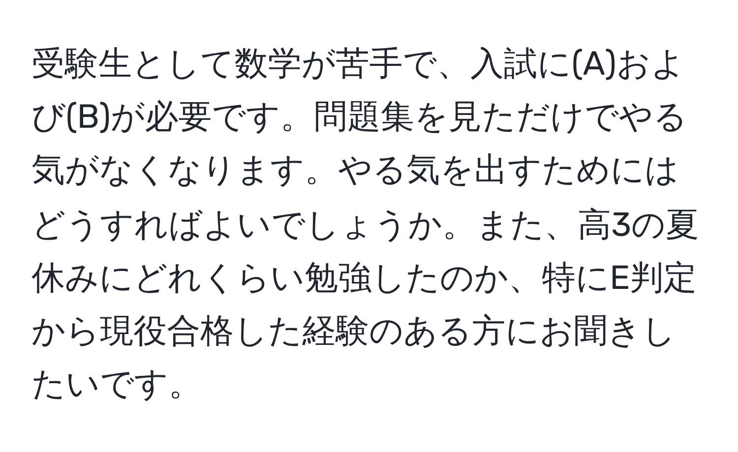 受験生として数学が苦手で、入試に(A)および(B)が必要です。問題集を見ただけでやる気がなくなります。やる気を出すためにはどうすればよいでしょうか。また、高3の夏休みにどれくらい勉強したのか、特にE判定から現役合格した経験のある方にお聞きしたいです。