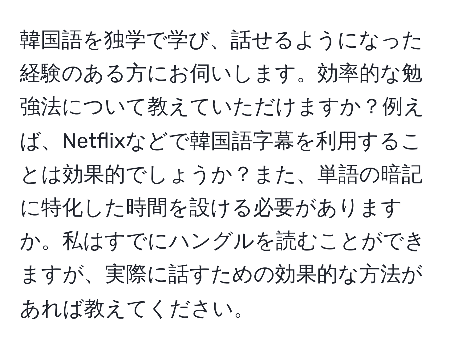 韓国語を独学で学び、話せるようになった経験のある方にお伺いします。効率的な勉強法について教えていただけますか？例えば、Netflixなどで韓国語字幕を利用することは効果的でしょうか？また、単語の暗記に特化した時間を設ける必要がありますか。私はすでにハングルを読むことができますが、実際に話すための効果的な方法があれば教えてください。