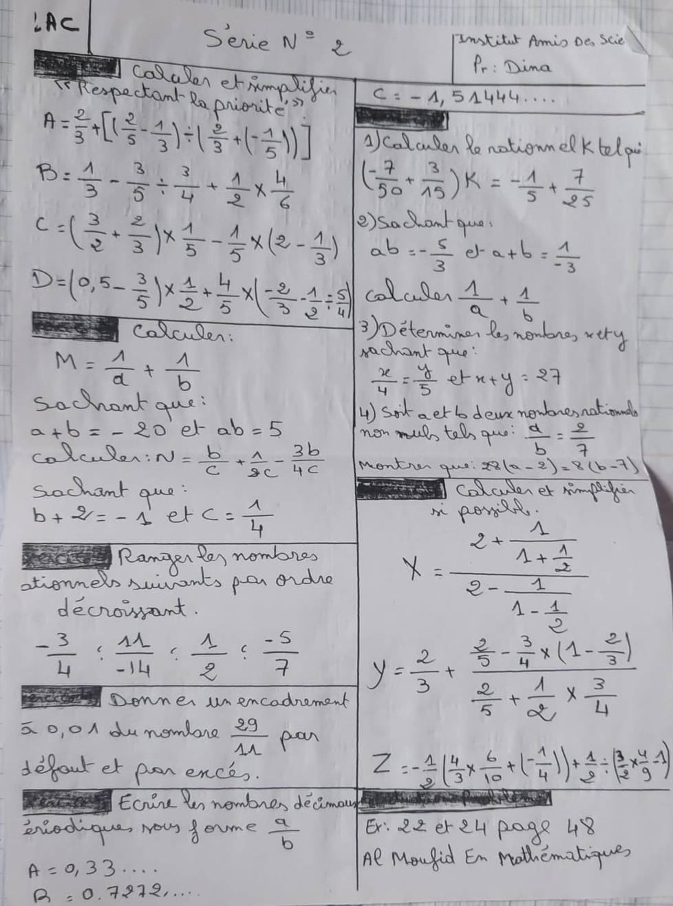 LAC
Sevie N° 2
Institar Amio De Scie
Pr: Dima
colalen etRmpligin c=-1,514' 44. . . .
TRespectant Ra prioute?
A= 2/3 +[( 2/5 - 1/3 )/ ( 2/3 +(- 1/5 ))] collcuden Ronotionmelktelp
B= 1/3 - 3/5 /  3/4 + 1/2 *  4/6  ( (-7)/50 + 3/15 )k=- 1/5 + 7/25 
() sachontque
C=( 3/2 + 2/3 )*  1/5 - 1/5 * (2- 1/3 ) ab=- 5/3  e- a+b= 1/-3 
D=(0,5- 3/5 )*  1/2 + 4/5 * (- 2/3 - 1/2 /  5/4 ) colaler  1/a + 1/b 
colculen:
3)Determimen le, nembng, very
M= 1/a + 1/b 
rachant que:
 x/4 = y/5  er x+y=27
sochant que:
4) Sot aet b dea newbresnationdl
a+b=-20 et ab=5 non muh teh quo:  a/b = 2/7 
colculor: N= b/c + 1/2c - 3b/4c  montion gue 28(a-2)=8(b-7)
Sochant que: colculerer mmpen
b+2=-1 er c= 1/4 
Ranger les nombres
ationners suivants per orde x=frac 2+frac 11+ 1/2 2-frac 11- 1/2 
decrowant.
- 3/4 : 11/-14 : 1/2 : (-5)/7  y= 2/3 +frac  2/3 - 3/4 * (1- 2/3 ) 2/5 + 1/2 *  3/4 
Donner unencodnement
a o, o dunomlore  29/11  pan
defout et pon ences.
Z=- 1/2 ( 4/3 *  6/10 +(- 1/4 ))+ 1/2 / ( 3/2 *  4/9 -1)
Eoire le nembres decimau
eniodique, Nous f ome  a/b  Er: 22er ey page 48
A=0,33·s ·s
Al Moufid En Mothematiques
R=0.7272·s