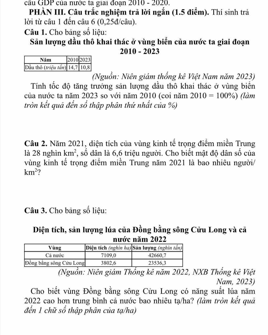 cầu GDP của nước ta giai đoạn 2010 - 2020. 
PHẢN III. Câu trắc nghiệm trả lời ngắn (1.5 điểm). Thí sinh trả 
lời từ câu 1 đến câu 6 (0,25đ/câu). 
Câu 1. Cho bảng số liệu: 
Sản lượng dầu thô khai thác ở vùng biển của nước ta giai đoạn 
2010 - 2023 
(Nguồn: Niên giám thống kê Việt Nam năm 2023) 
Tính tốc độ tăng trưởng sản lượng dầu thô khai thác ở vùng biển 
của nước ta năm 2023 so với năm 2010 (coi năm 2010=100% ) (làm 
tròn kết quả đến số thập phân thứ nhất của %) 
Câu 2. Năm 2021, diện tích của vùng kinh tế trọng điểm miền Trung 
là 28 nghìn km^2 *, số dân là 6,6 triệu người. Cho biết mật độ dân số của 
vùng kinh tế trọng điểm miền Trung năm 2021 là bao nhiêu người/
km^2
Câu 3. Cho bảng số liệu: 
Diện tích, sản lượng lúa của Đồng bằng sông Cửu Long và cả 
nước năm 2022
(Nguồn: Niên giám Thống kê năm 2022, NXB Thống kê Việt 
Nam, 2023) 
Cho biết vùng Đồng bằng sông Cửu Long có năng suất lúa năm
2022 cao hơn trung bình cả nước bao nhiêu tạ/ha? (làm tròn kết quả 
đến 1 chữ số thập phân của tạ/ha)