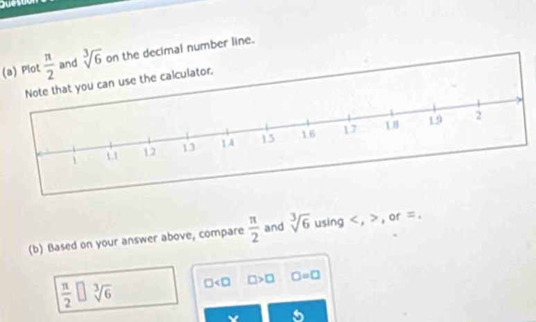 Plot  π /2  and sqrt[3](6) on the decimal number line. 
Note that you can use the calculator, 
(b) Based on your answer above, compare  π /2  and sqrt[3](6) using , , or =.
 π /2 □ sqrt[3](6)
□ □ >□ □ =□