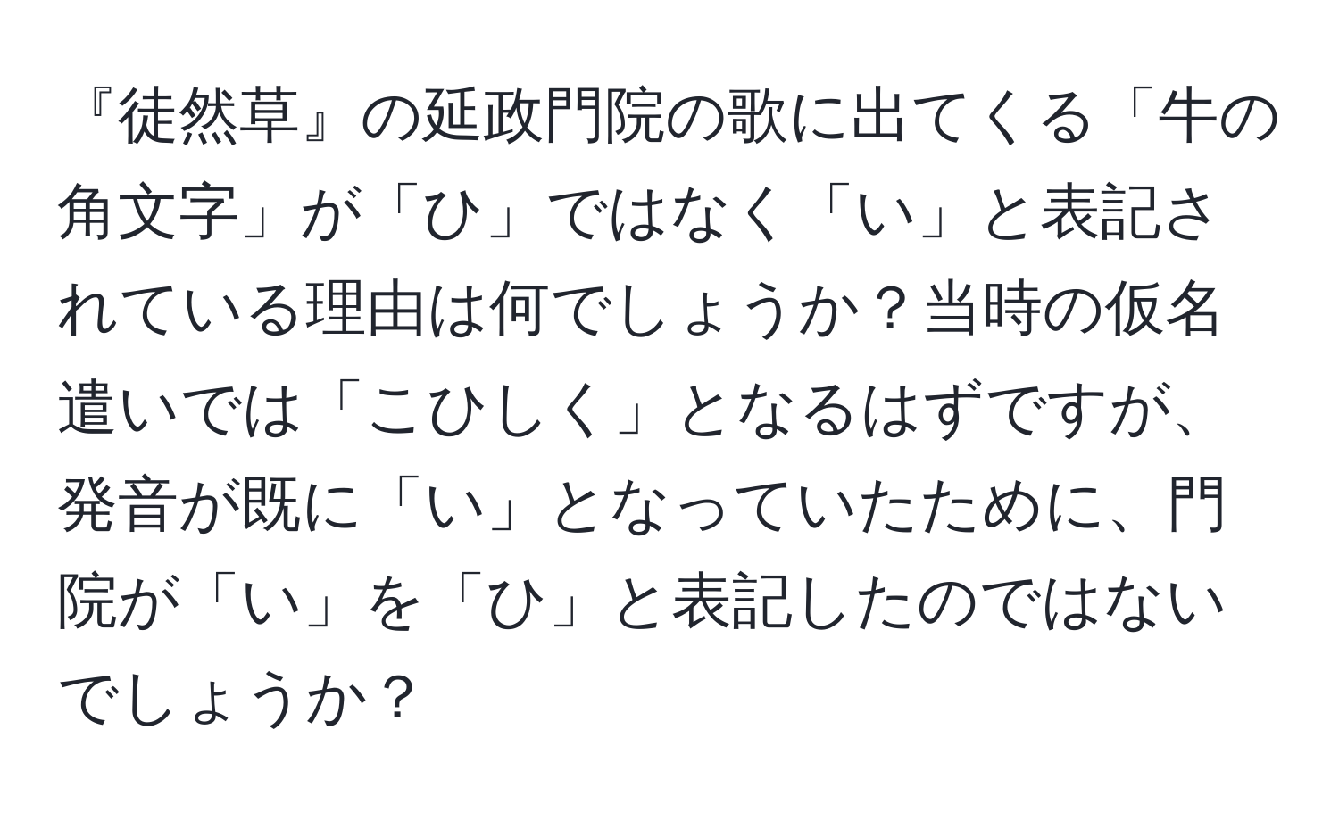 『徒然草』の延政門院の歌に出てくる「牛の角文字」が「ひ」ではなく「い」と表記されている理由は何でしょうか？当時の仮名遣いでは「こひしく」となるはずですが、発音が既に「い」となっていたために、門院が「い」を「ひ」と表記したのではないでしょうか？