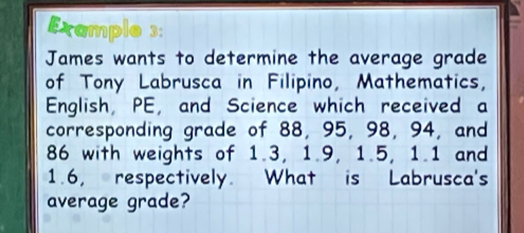 Example 3: 
James wants to determine the average grade 
of Tony Labrusca in Filipino, Mathematics, 
English, PE, and Science which received a 
corresponding grade of 88, 95, 98, 94, and
86 with weights of 1.3, 1.9, 1.5, 1.1 and
1.6, respectively. What is Labrusca's 
average grade?