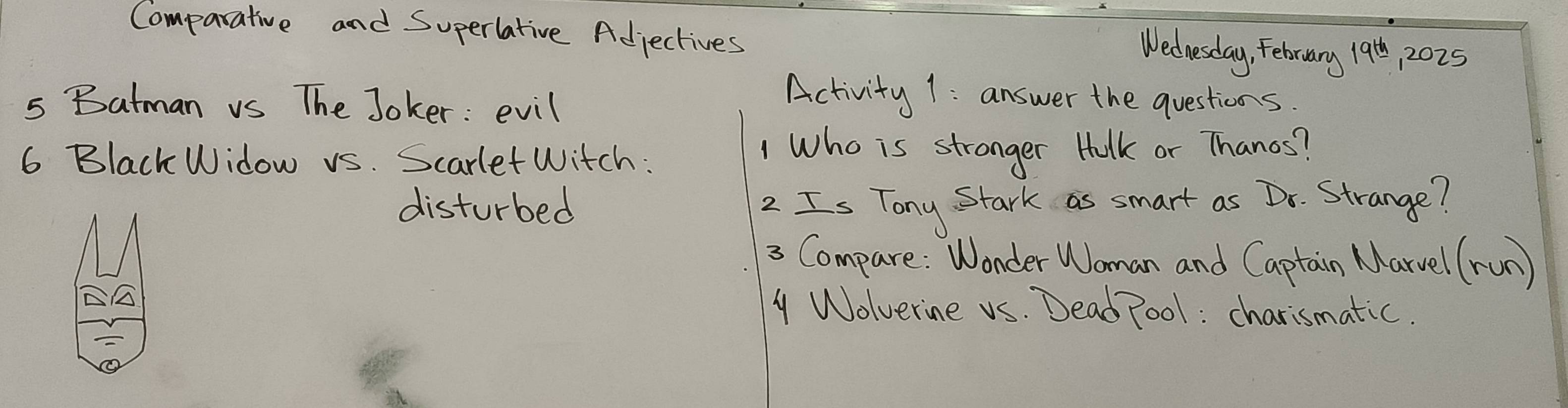 Comparative and Superlative Adjectives 12025
Wednesday, Febrary 19^(th)
s Batman vs The Joker: evil 
Activity 1: answer the questions. 
6 Black Widow vs. Scarlet Witch : 
1 Who is stronger Halk or Thanos? 
disturbed 2 Is Tony Stark as smart as Dr. Strange? 
3 Compare: Wonder Woman and Captain Marvel (run) 
y Wolverine vs. Dead Poo1: charismatic.