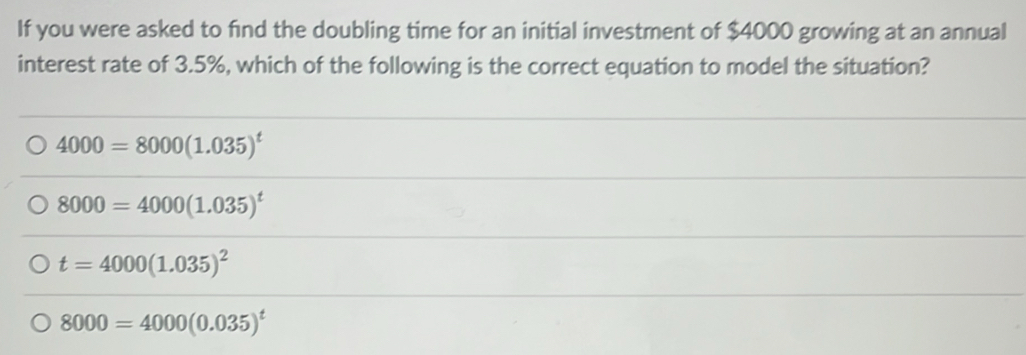 If you were asked to find the doubling time for an initial investment of $4000 growing at an annual
interest rate of 3.5%, which of the following is the correct equation to model the situation?
4000=8000(1.035)^t
8000=4000(1.035)^t
t=4000(1.035)^2
8000=4000(0.035)^t