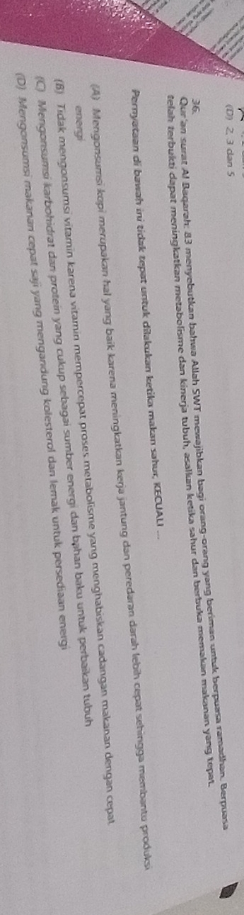 (D) 2, 3 dan 5
Qur'an surat Al Baqarah; 83 menyebutkan bahwa Allah SWT mewajibkan bagi orang-orang yang beriman untuk berpuasa ramadhan. Berpuasa
36.
telah terbukti dapat meningkatkan metabolisme dan kinerja tubuh, asalkan ketika sahur dan berbuka memakan makanan yang tepat.
Pernyataan di bawah ini tidak tepat untuk dilakukan ketika makan sahur, KECUALI ...
(A) Mengonsumsi kopi merupakan hal yang baik karena meningkatkan kerja jantung dan peredaran darah lebih cepat sehingga membantu produksi
(B) Tidak mengonsumsi vitamin karena vitamin mempercepat proses metabolisme yang menghabiskan cadangan makanan dengan cepat
energi
(C) Mengonsumsi karbohidrat dan protein yang cukup sebagai sumber energi dan bạhan baku untuk perbaikan tubuh
(D) Mengonsumsi makanan cepat saji yang mengandung kolesterol dan lemak untuk persediaan energi