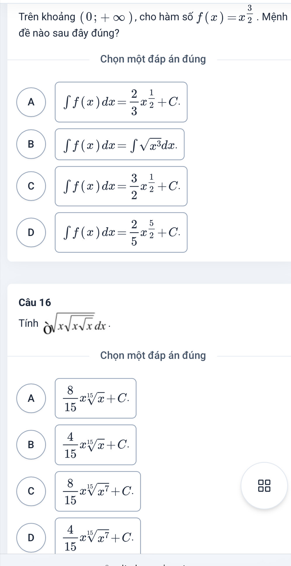 Trên khoảng (0;+∈fty ) , cho hàm số f(x)=x^(frac 3)2. Mệnh
đề nào sau đây đúng?
Chọn một đáp án đúng
A ∈t f(x)dx= 2/3 x^(frac 1)2+C.
B ∈t f(x)dx=∈t sqrt(x^3)dx.
C ∈t f(x)dx= 3/2 x^(frac 1)2+C.
D ∈t f(x)dx= 2/5 x^(frac 5)2+C. 
Câu 16
Tính delta sqrt(xsqrt xsqrt x)dx·
Chọn một đáp án đúng
A  8/15 xsqrt[15](x)+C.
B  4/15 xsqrt[15](x)+C.
C  8/15 xsqrt[15](x^7)+C. 
88
D  4/15 xsqrt[15](x^7)+C.