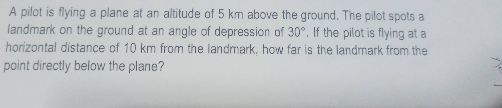 A pilot is flying a plane at an altitude of 5 km above the ground. The pilot spots a 
landmark on the ground at an angle of depression of 30°. If the pilot is flying at a 
horizontal distance of 10 km from the landmark, how far is the landmark from the 
point directly below the plane?