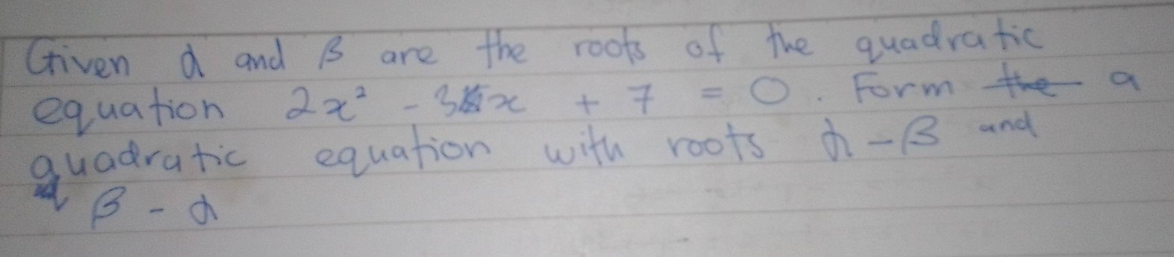 Griven d and B are the roots of the quadratic 
equation 2x^2-3x+7=0. Forme a 
quadratic equation with roots -B and
beta -alpha