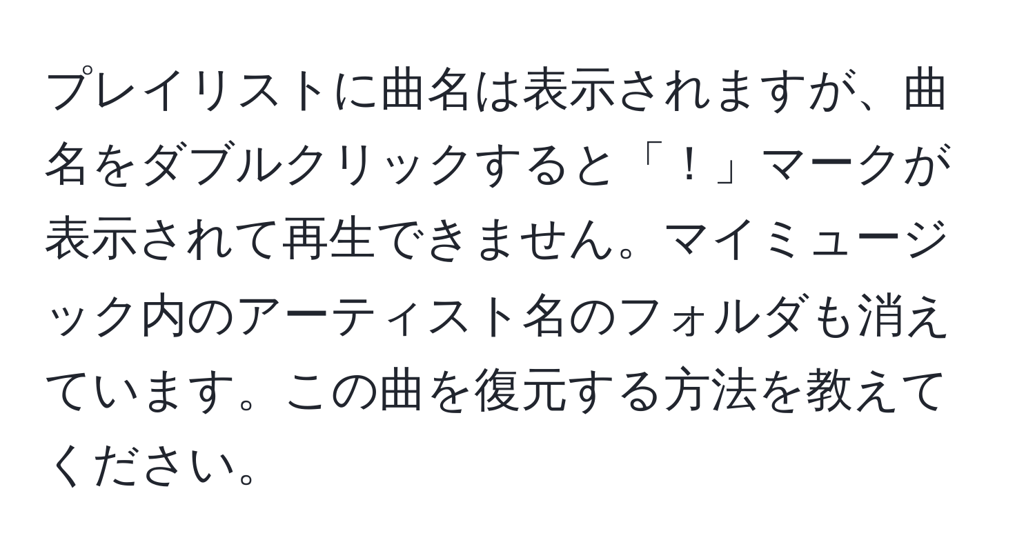 プレイリストに曲名は表示されますが、曲名をダブルクリックすると「！」マークが表示されて再生できません。マイミュージック内のアーティスト名のフォルダも消えています。この曲を復元する方法を教えてください。