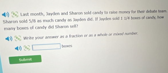 Last month, Jayden and Sharon sold candy to raise money for their debate team. 
Sharon sold 5/8 as much candy as Jayden did. If Jayden sold 1 1/4 boxes of candy, how 
many boxes of candy did Sharon sell? 
Write your answer as a fraction or as a whole or mixed number.
4 □ boxes 
Submit