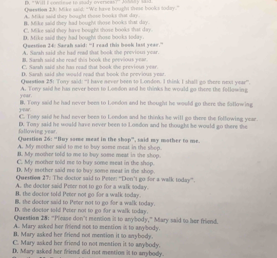 D. “Will I continue to study overseas?” Johnny said.
Question 23: Mike said; “We have bought these books today.”
A. Mike said they bought those books that day.
B. Mike said they had bought those books that day.
C. Mike said they have bought those books that day.
D. Mike said they had bought those books today.
Question 24: Sarah said: “I read this book last year.”
A. Sarah said she had read that book the previous year.
B. Sarah said she read this book the previous year.
C. Sarah said she has read that book the previous year.
D. Sarah said she would read that book the previous year.
Question 25: Tony said: “I have never been to London. I think I shall go there next year ”.
A. Tony said he has never been to London and he thinks he would go there the following
year.
B. Tony said he had never been to London and he thought he would go there the following
year.
C. Tony said he had never been to London and he thinks he will go there the following year.
D. Tony said he would have never been to London and he thought he would go there the
following year.
Question 26: “Buy some meat in the shop”, said my mother to me.
A. My mother said to me to buy some meat in the shop.
B. My mother told to me to buy some meat in the shop.
C. My mother told me to buy some meat in the shop.
D. My mother said me to buy some meat in the shop.
Question 27: The doctor said to Peter: “Don’t go for a walk today”.
A. the doctor said Peter not to go for a walk today.
B. the doctor told Peter not go for a walk today.
B. the doctor said to Peter not to go for a walk today.
D. the doctor told Peter not to go for a walk today.
Question 28: “Please don’t mention it to anybody,” Mary said to her friend.
A. Mary asked her friend not to mention it to anybody.
B. Mary asked her friend not mention it to anybody.
C. Mary asked her friend to not mention it to anybody.
D. Mary asked her friend did not mention it to anybody.