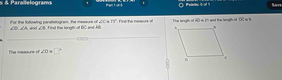 Parallelograms < Part 1 of 5 > Points: 0 of 1 Save 
For the following parallelogram, the measure of ∠ C is 73°. Find the measure of The length of overline AD is 21 and the length of overline DC is 9.
∠ D, ∠ A, , and ∠ B. Find the length of overline BC and overline AB. 
The measure of ∠ D is □°.