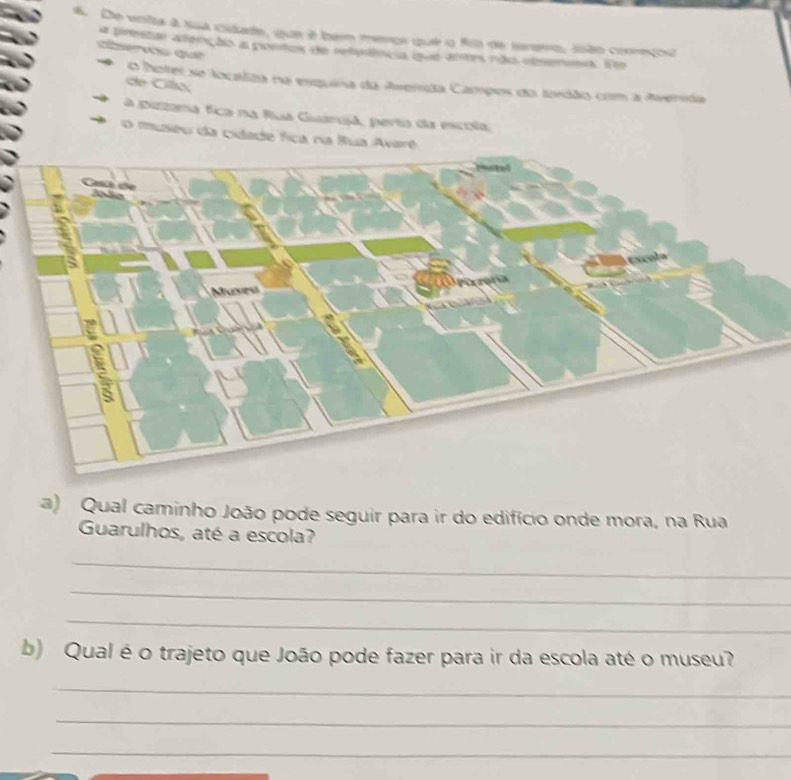 De volta à sua cidade, que é bem merçe que o fo de Ienero, João cooreçou 
a prestar arenção a pontos de retuênca que airtes não eisemma. fe 
Gerou qát 
o hotei se localiza na esquina da Averrída Campos do tordão com a Averída 
e Ca 
a pizzana fica na fua Guaruja, perta da escola; 
O museu da cidade fica na Rua Avarê 
a) Qual caminho João pode seguir para ir do edifício onde mora, na Rua 
Guarulhos, até a escola? 
_ 
_ 
_ 
b) Qual é o trajeto que João pode fazer para ir da escola até o museu? 
_ 
_ 
_