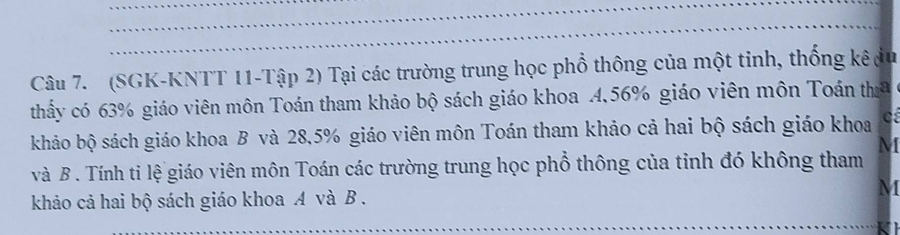 (SGK-KNTT 11-Tập 2) Tại các trường trung học phổ thông của một tinh, thống kê du 
thấy có 63% giáo viên môn Toán tham khảo bộ sách giáo khoa 4. 56% giáo viên môn Toán tha 
khảo bộ sách giáo khoa B và 28,5% giáo viên môn Toán tham khảo cả hai bộ sách giáo khoa
M
và B . Tính ti lệ giáo viên môn Toán các trường trung học phổ thông của tinh đó không tham 
khảo cả hai bộ sách giáo khoa A và B.
M