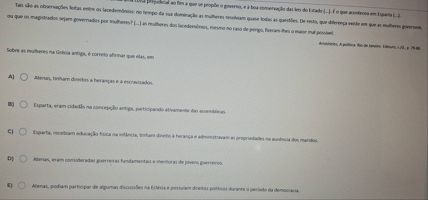 coisa prejudicial ao fim a que se propõe o governo, e à boa conservação das leis do Estado (...). É o que aconteceu em Esparta (...).
Tais são as observações feitas entre os lacedemônios: no tempo da sua dominação as mulheres resolviam quase todas as questões. De resto, que diferença existe em que as mulheres governem,
ou que os magistrados sejam governados por mulheres? (...) as mulheres dos lacedemônios, mesmo no caso de perigo, fizeram-lhes o maior mal possível.
Aristóteles, A política. Rio de Janeiro: Ediouro, s./d., p. 79-80.
Sobre as mulheres na Grécia antiga, é correto afirmar que elas, em
A) Atenas, tinham direitos a heranças e a escravizados.
B) Esparta, eram cidadãs na concepção antiga, participando ativamente das assembleias.
C) Esparta, recebiam educação física na infância, tinham direito à herança e administravam as propriedades na ausência dos maridos.
D) Atenas, eram consideradas guerreiras fundamentais e mentoras de jovens guerreiros.
E) Atenas, podiam participar de algumas discussões na Eclésia e possuíam direitos políticos durante o período da democracia.