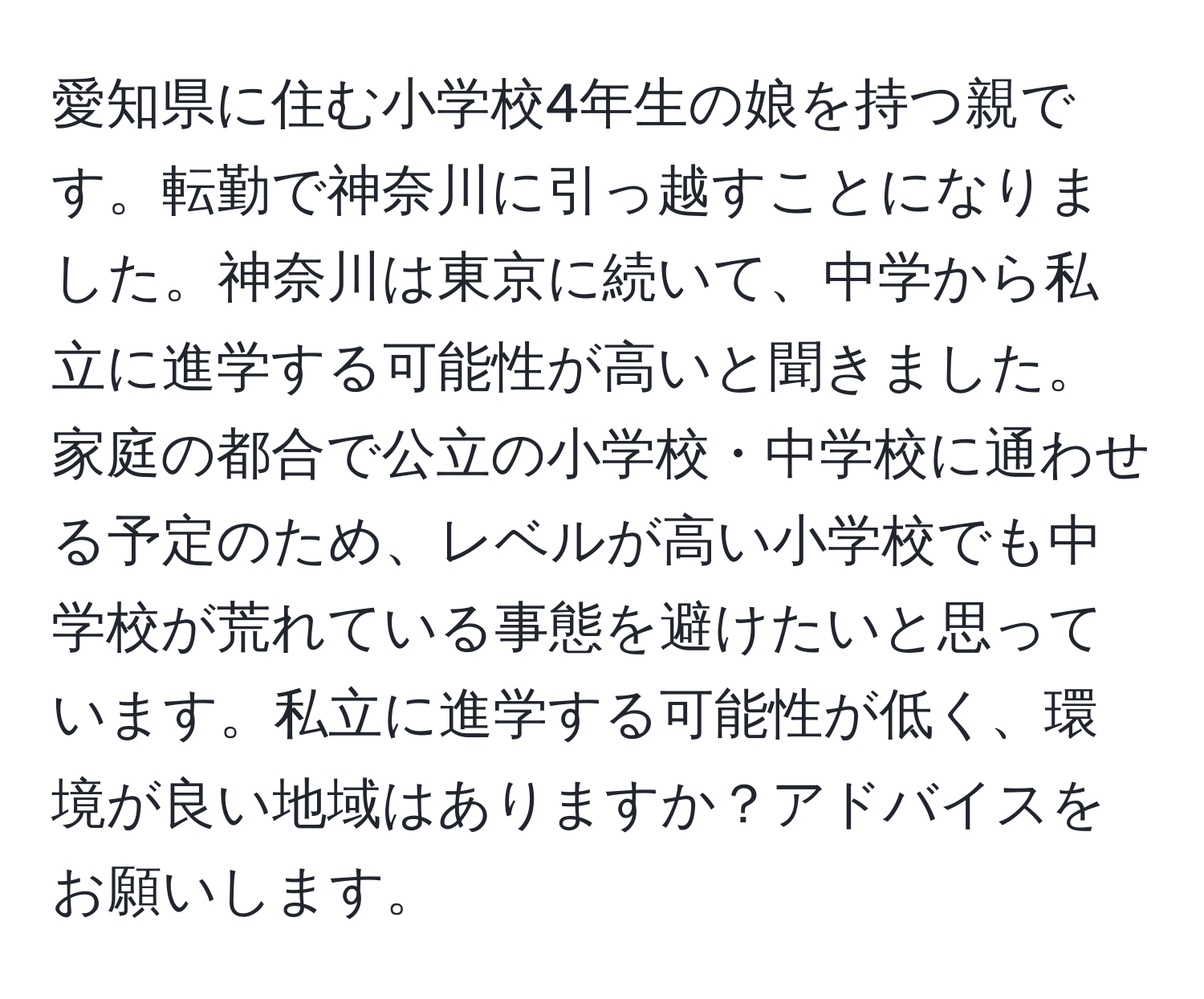 愛知県に住む小学校4年生の娘を持つ親です。転勤で神奈川に引っ越すことになりました。神奈川は東京に続いて、中学から私立に進学する可能性が高いと聞きました。家庭の都合で公立の小学校・中学校に通わせる予定のため、レベルが高い小学校でも中学校が荒れている事態を避けたいと思っています。私立に進学する可能性が低く、環境が良い地域はありますか？アドバイスをお願いします。