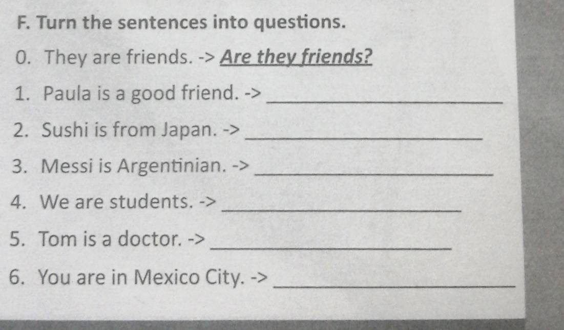 Turn the sentences into questions. 
0. They are friends. -> Are they friends? 
1. Paula is a good friend._ 
2. Sushi is from Japan. ->_ 
3. Messi is Argentinian._ 
4. We are students. 
_ 
_ 
5. Tom is a doctor. 
6. You are in Mexico City._