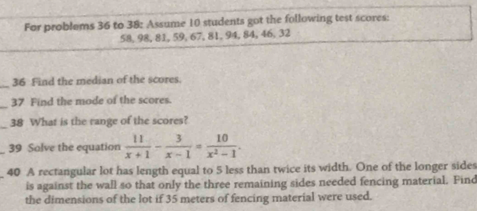 For problems 36 to 38: Assume 10 students got the following test scores:
58, 98, 81, 59, 67, 81, 94, 84, 46, 32
_ 
36 Find the median of the scores. 
_37 Find the mode of the scores. 
_38 What is the range of the scores? 
_39 Solve the equation  11/x+1 - 3/x-1 = 10/x^2-1 . 
40 A rectangular lot has length equal to 5 less than twice its width. One of the longer sides 
is against the wall so that only the three remaining sides needed fencing material. Find 
the dimensions of the lot if 35 meters of fencing material were used.