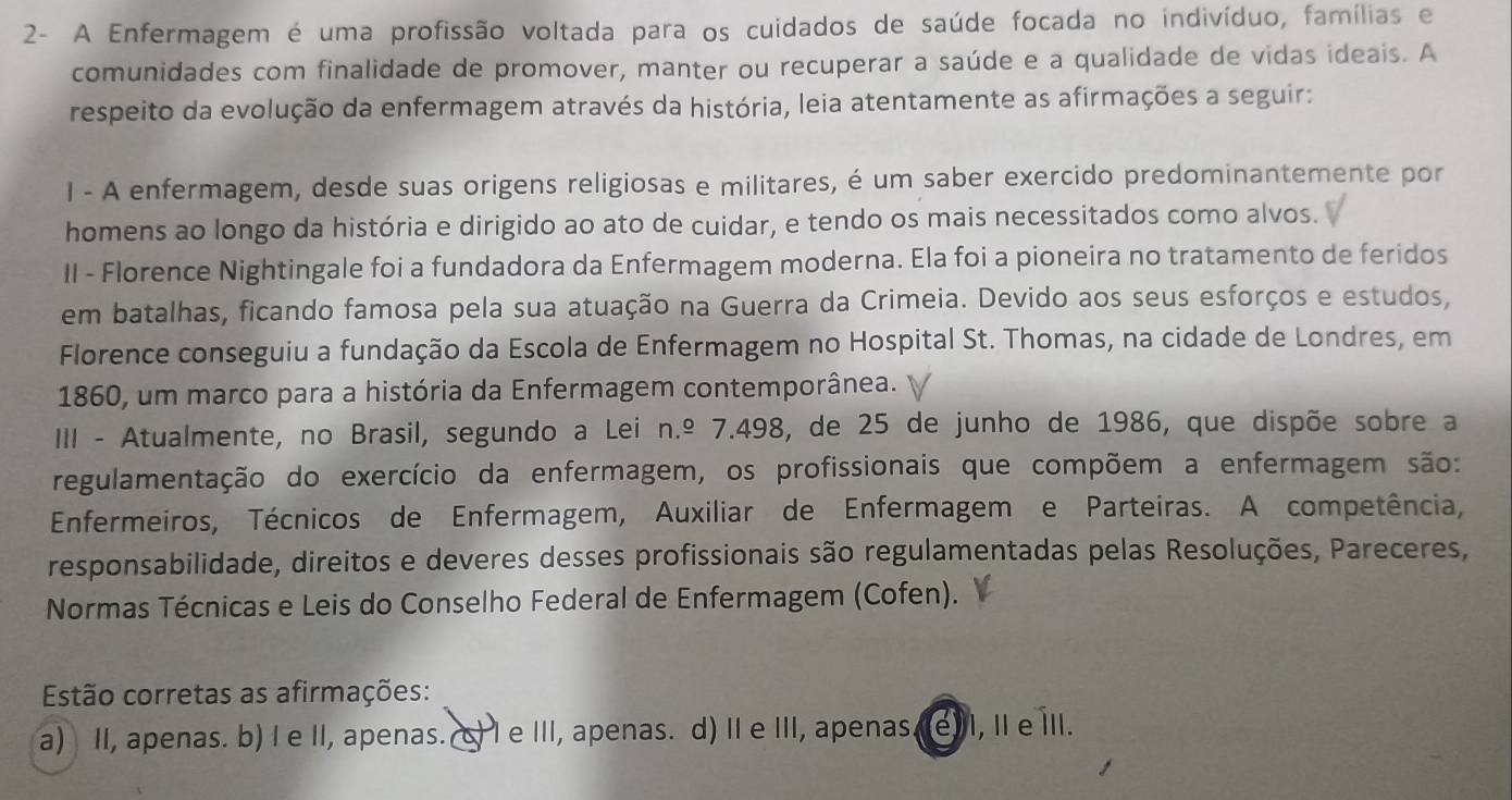 2- A Enfermagem é uma profissão voltada para os cuidados de saúde focada no indivíduo, famílias e
comunidades com finalidade de promover, manter ou recuperar a saúde e a qualidade de vidas ideais. A
respeito da evolução da enfermagem através da história, leia atentamente as afirmações a seguir:
I - A enfermagem, desde suas origens religiosas e militares, é um saber exercido predominantemente por
homens ao longo da história e dirigido ao ato de cuidar, e tendo os mais necessitados como alvos.
II - Florence Nightingale foi a fundadora da Enfermagem moderna. Ela foi a pioneira no tratamento de feridos
em batalhas, ficando famosa pela sua atuação na Guerra da Crimeia. Devido aos seus esforços e estudos,
Florence conseguiu a fundação da Escola de Enfermagem no Hospital St. Thomas, na cidade de Londres, em
1860, um marco para a história da Enfermagem contemporânea. n
III - Atualmente, no Brasil, segundo a Lei n.º 7.498, de 25 de junho de 1986, que dispõe sobre a
regulamentação do exercício da enfermagem, os profissionais que compõem a enfermagem são:
Enfermeiros, Técnicos de Enfermagem, Auxiliar de Enfermagem e Parteiras. A competência,
responsabilidade, direitos e deveres desses profissionais são regulamentadas pelas Resoluções, Pareceres,
Normas Técnicas e Leis do Conselho Federal de Enfermagem (Cofen).
Estão corretas as afirmações:
a) II, apenas. b) I e II, apenas. c) l e III, apenas. d) II e III, apenas. 7 e) I, I e ⅢII.