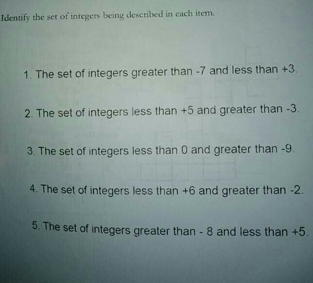 Identify the set of integers being described in each item..
1. The set of integers greater than -7 and less than +3.
2. The set of integers less than +5 and greater than -3.
3. The set of integers less than 0 and greater than -9.
4. The set of integers less than +6 and greater than -2.
5. The set of integers greater than - 8 and less than +5.