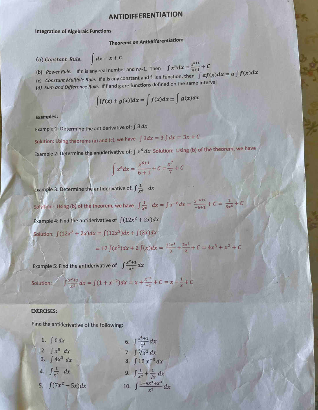 ANTIDIFFERENTIATION
Integration of Algebraic Functions
Theorems on Antidifferentiation:
(a) Constant Rule. ∈t dx=x+C
(b) Power Rule. If n is any real number and n!= -1. Then ∈t x^ndx= (x^(n+1))/n+1 +C
(c) Constant Multiple Rule. If a is any constant and f is a function, then ∈t af(x)dx=a∈t f(x)dx
(d) Sum and Difference Rule. If f and g are functions defined on the same interval
∈t [f(x)± g(x)]dx=∈t f(x)dx± ∈t g(x)dx
Examples:
Example 1: Determine the antiderivative of: ∫ 3 dx
Solution: Using theorems (a) and (c), we have ∈t 3dx=3∈t dx=3x+C
Example 2: Determine the antiderivative of: ∈t x^6 dx Solution: Using (b) of the theorem, we have
∈t x^6dx= (x^(6+1))/6+1 +C= x^7/7 +C
Example 3: Determine the antiderivative of: ∈t  1/X^6 dx
Solution: Using (b) of the theorem, we have ∈t  1/X^6 dx=∈t x^(-6)dx= (x^(-6+1))/-6+1 +C= 1/5x^5 +C
Example 4: Find the antiderivative of ∈t (12x^2+2x)dx
Solution: ∈t (12x^2+2x)dx=∈t (12x^2)dx+∈t (2x)dx
=12∈t (x^2)dx+2∈t (x)dx= 12x^3/3 + 2x^2/2 +C=4x^3+x^2+C
Example 5: Find the antiderivative of ∈t  (x^2+1)/x^2 dx
Solution: ∈t  (x^2+1)/x^2 dx=∈t (1+x^(-2))dx=x+ (x^(-1))/-1 +C=x- 1/x +C
EXERCISES:
Find the antiderivative of the following:
1. ∈t 6dx 6. ∈t  (x^4+1)/x^4 dx
2. ∈t x^8dx
7. ∈t sqrt[3](x^2)dx
3. ∈t 4x^3dx
8. ∈t 10x^(-3)dx
4. ∈t  1/x^5 dx ∈t  1/x^4 + 1/sqrt(x) dx
9.
5. ∈t (7x^2-5x)dx 10. ∈t  (1-4x^4+x^3)/x^3 dx