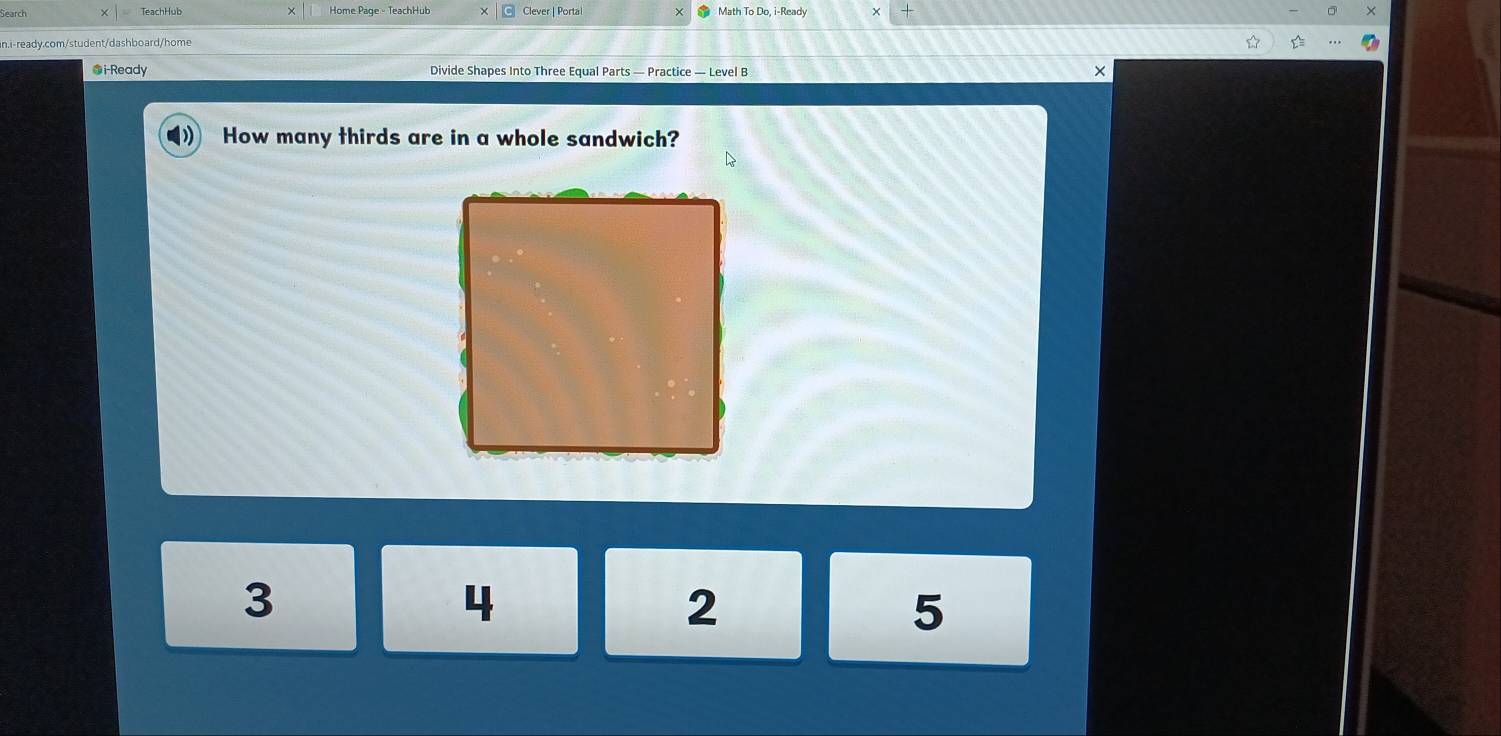 Search TeachHub Home Page - TeachHub Clever | Portal Math To Do, i-Ready +
n.i-ready.com/student/dashboard/home
●i-Ready Divide Shapes Into Three Equal Parts — Practice — Level B
×
How many thirds are in a whole sandwich?
3
4
2
5