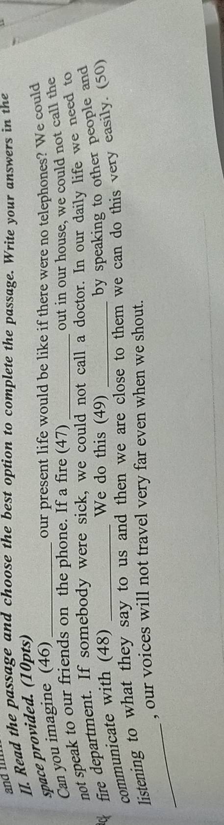 and 
II. Read the passage and choose the best option to complete the passage. Write your answers in the 
space provided. (10pts) 
Can you imagine (46)_ 
our present life would be like if there were no telephones? We could 
not speak to our friends on the phone. If a fire (47) 
out in our house, we could not call the 
ck fire department. If somebody were sick, we could not call a doctor. In our daily life we need to 
communicate with (48) 
We do this (49) 
by speaking to other people and 
_ 
listening to what they say to us and then we are close to them we can do this very easily. (50) 
, our voices will not travel very far even when we shout.