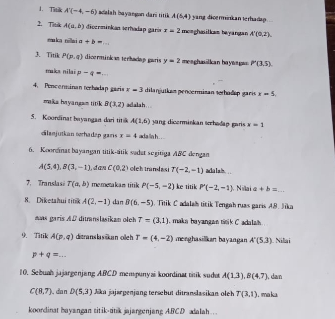 Titik A'(-4,-6) adalah bayangan dari titik A(6,4) yang dicerminkan terhadap. ..
2. Titik A(a,b) dicerminkan terhadap garis x=2 menghasilkan bayangan A'(0,2).
maka nilai a+b= _
3. Titik P(p,q) dicerminkan terhadap garis y=2 menghasilkan bayangar P'(3,5).
maka nilai p-q= +^circ  _
4. Pencerminan terhadap garis x=3 dilanjutkan pencerminan terhadap garis x=5.
maka bayangan titik B(3,2) adalah. . .
5. Koordinat bayangan dari titik A(1,6) yang dicerminkan terhadap garis x=1
dilanjutkan terhadap garis x=4 ada la h . . .
6. Koordinat bayangan titik-titik sudut segitiga ABC dengan
A(5,4),B(3,-1) , dan C(0,2) oleh translasi T(-2,-1) adala h . ..
7. Translasi T(a,b) memetakan titik P(-5,-2) ke titik P'(-2,-1). Nilai a+b= _
8. Diketahui titik A(2,-1) dan B(6,-5). Titik C adalah titik Tengah ruas garis AB. Jika
ruas garis AD ditranslasikan oleh T=(3,1) maka bayangan titik C adalah..
9. Titik A(p,q) ditranslasikan oleh T=(4,-2) menghasilkan bayangan A'(5,3). Nilai
p+q=... _
10. Sebuah jajargenjang ABCD mempunyai koordinat titik sudut A(1,3),B(4,7) , dan
C(8,7) 、dan D(5,3) Jika jajargenjang tersebut ditranslasikan oleh T(3,1) , maka
koordinat bayangan titik-titik jajargenjang ABCD adalah…