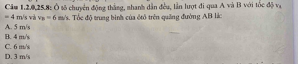 Câu 1.2.0,25.8: Ô tô chuyền động thăng, nhanh dần đều, lần lượt đi qua A và B với tốc độ vạ
=4m/s và v_B=6m/s. Tốc độ trung bình của ôtô trên quãng đường AB là:
A. 5 m/s
B. 4 m/s
C. 6 m/s
D. 3 m/s