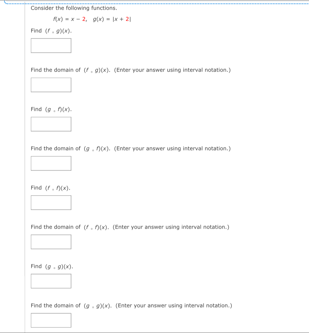 Consider the following functions.
f(x)=x-2, g(x)=|x+2|
Find (fcirc g)(x). 
Find the domain of (fcirc g)(x). (Enter your answer using interval notation.) 
Find (gcirc f)(x). 
Find the domain of (gcirc f)(x). (Enter your answer using interval notation.) 
Find (fcirc f)(x). 
Find the domain of (fcirc f)(x). (Enter your answer using interval notation.) 
Find (gcirc g)(x). 
Find the domain of (gcirc g)(x). (Enter your answer using interval notation.)