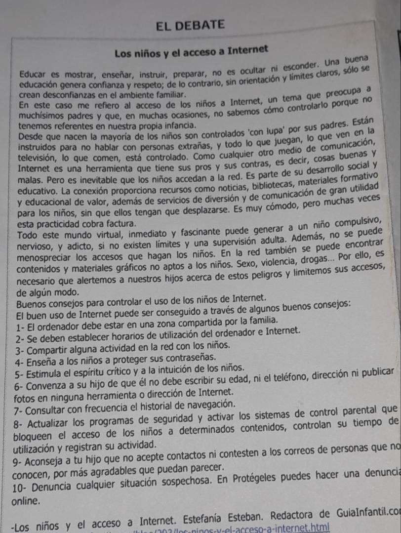 EL DEBATE
Los niños y el acceso a Internet
Educar es mostrar, enseñar, instruir, preparar, no es ocultar ni esconder. Una buena
educación genera confianza y respeto; de lo contrario, sin orientación y límites claros, sólo se
crean desconfianzas en el ambiente familiar.
En este caso me refiero al acceso de los niños a Internet, un tema que preocupa a
muchísimos padres y que, en muchas ocasiones, no sabemos cómo controlarlo porque no
tenemos referentes en nuestra propia infancia.
Desde que nacen la mayoría de los niños son controlados 'con lupa' por sus padres. Están
instruidos para no hablar con personas extrañas, y todo lo que juegan, lo que ven en la
televisión, lo que comen, está controlado. Como cualquier otro medio de comunicación,
Internet es una herramienta que tiene sus pros y sus contras, es decir, cosas buenas y
malas. Pero es inevitable que los niños accedan a la red. Es parte de su desarrollo social y
educativo. La conexión proporciona recursos como noticias, bibliotecas, materiales formativo
y educacional de valor, además de servicios de diversión y de comunicación de gran utilidad
para los niños, sin que ellos tengan que desplazarse. Es muy cómodo, pero muchas veces
esta practicidad cobra factura.
Todo este mundo virtual, inmediato y fascinante puede generar a un niño compulsivo,
nervioso, y adicto, si no existen límites y una supervisión adulta. Además, no se puede
menospreciar los accesos que hagan los niños. En la red también se puede encontrar
contenidos y materiales gráficos no aptos a los niños. Sexo, violencia, drogas... Por ello, es
necesario que alertemos a nuestros hijos acerca de estos pelígros y limitemos sus accesos,
de algún modo.
Buenos consejos para controlar el uso de los niños de Internet.
El buen uso de Internet puede ser conseguido a través de algunos buenos consejos:
1- El ordenador debe estar en una zona compartida por la familia.
2- Se deben establecer horarios de utilización del ordenador e Internet.
3- Compartir alguna actividad en la red con los niños.
4- Enseña a los niños a proteger sus contraseñas.
5- Estimula el espíritu crítico y a la intuición de los niños.
6- Convenza a su hijo de que él no debe escribir su edad, ni el teléfono, dirección ni publicar
fotos en ninguna herramienta o dirección de Internet.
7- Consultar con frecuencia el historial de navegación.
8- Actualizar los programas de seguridad y activar los sistemas de control parental que
bloqueen el acceso de los niños a determinados contenidos, controlan su tiempo de
utilización y registran su actividad.
9- Aconseja a tu hijo que no acepte contactos ni contesten a los correos de personas que no
conocen, por más agradables que puedan parecer.
10- Denuncia cualquier situación sospechosa. En Protégeles puedes hacer una denuncia
online.
-Los niños y el acceso a Internet. Estefanía Esteban. Redactora de GuiaInfantil.con
e- o-v-el-acceso-a-internet.html