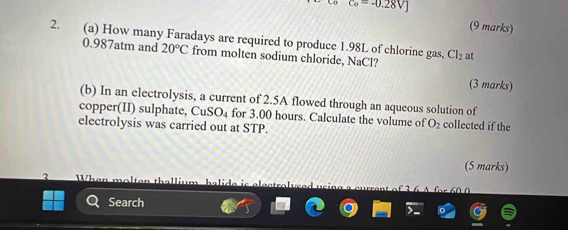 c_o=-0.28V]
(9 marks) 
2. (a) How many Faradays are required to produce 1.98L of chlorine gas,
0.987atm and 20°C from molten sodium chloride, NaCl?
Cl_2 at 
(3 marks) 
(b) In an electrolysis, a current of 2.5A flowed through an aqueous solution of 
copper(II) sulphate, CuS SO_4 for 3.00 hours. Calculate the volume of O_2 collected if the 
electrolysis was carried out at STP. 
(5 marks) 
2 W h n m o t th a l m h a a 
Search