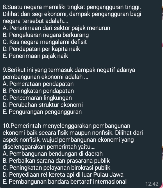 Suatu negara memiliki tingkat pengangguran tinggi.
Dilihat dari segi ekonomi, dampak pengangguran bagi
negara tersebut adalah....
A. Penerimaan dari sektor pajak menurun
B. Pengeluaran negara berkurang
C. Kas negara mengalami defısit
D. Pendapatan per kapita naik
E. Penerimaan pajak naik
9.Berikut ini yang termasuk dampak negatif adanya
pembangunan ekonomi adalah ...
A. Pemerataan pendapatan
B. Peningkatan pendapatan
C. Pencemaran lingkungan
D. Perubahan struktur ekonomi
E. Pengurangan pengangguran
10.Pemerintah menyelenggarakan pembangunan
ekonomi baik secara fısik maupun nonfısik. Dilihat dari
aspek nonfısik, wujud pembangunan ekonomi yang
diselenggarakan pemerintah yaitu....
A. Pembangunan bendungan di daerah
B. Perbaikan sarana dan prasarana publik
C. Peningkatan pelayanan birokrasi publik
D. Penyediaan rel kereta api di luar Pulau Jawa
E. Pembangunan bandara bertaraf internasional 12.42