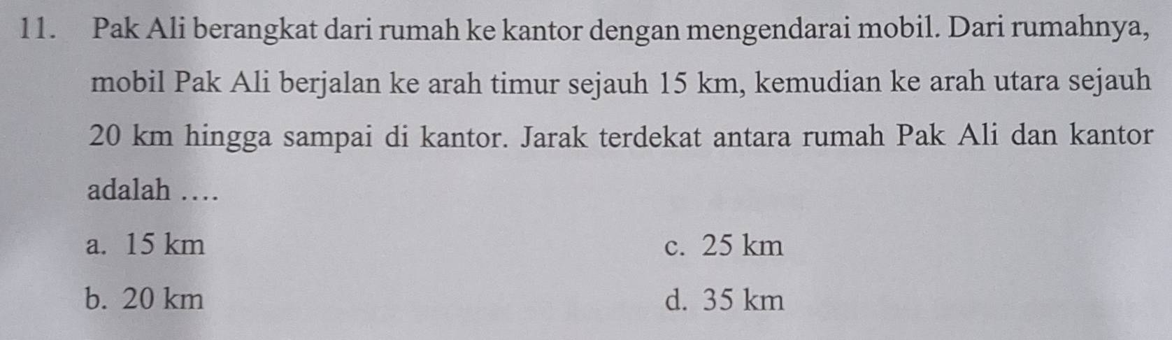 Pak Ali berangkat dari rumah ke kantor dengan mengendarai mobil. Dari rumahnya,
mobil Pak Ali berjalan ke arah timur sejauh 15 km, kemudian ke arah utara sejauh
20 km hingga sampai di kantor. Jarak terdekat antara rumah Pak Ali dan kantor
adalah …
a. 15 km c. 25 km
b. 20 km d. 35 km