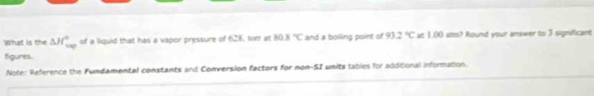 What is the △ H_(vap)° of a liquid that has a vapor pressure of 628, torr at 80.8°C and a boiling point of 93.2°C at 1.00 atm? Round your answer to 3 significant 
figures. 
Note: Reference the Fundamental constants and Conversion factors for non-SI units tables for additional information.