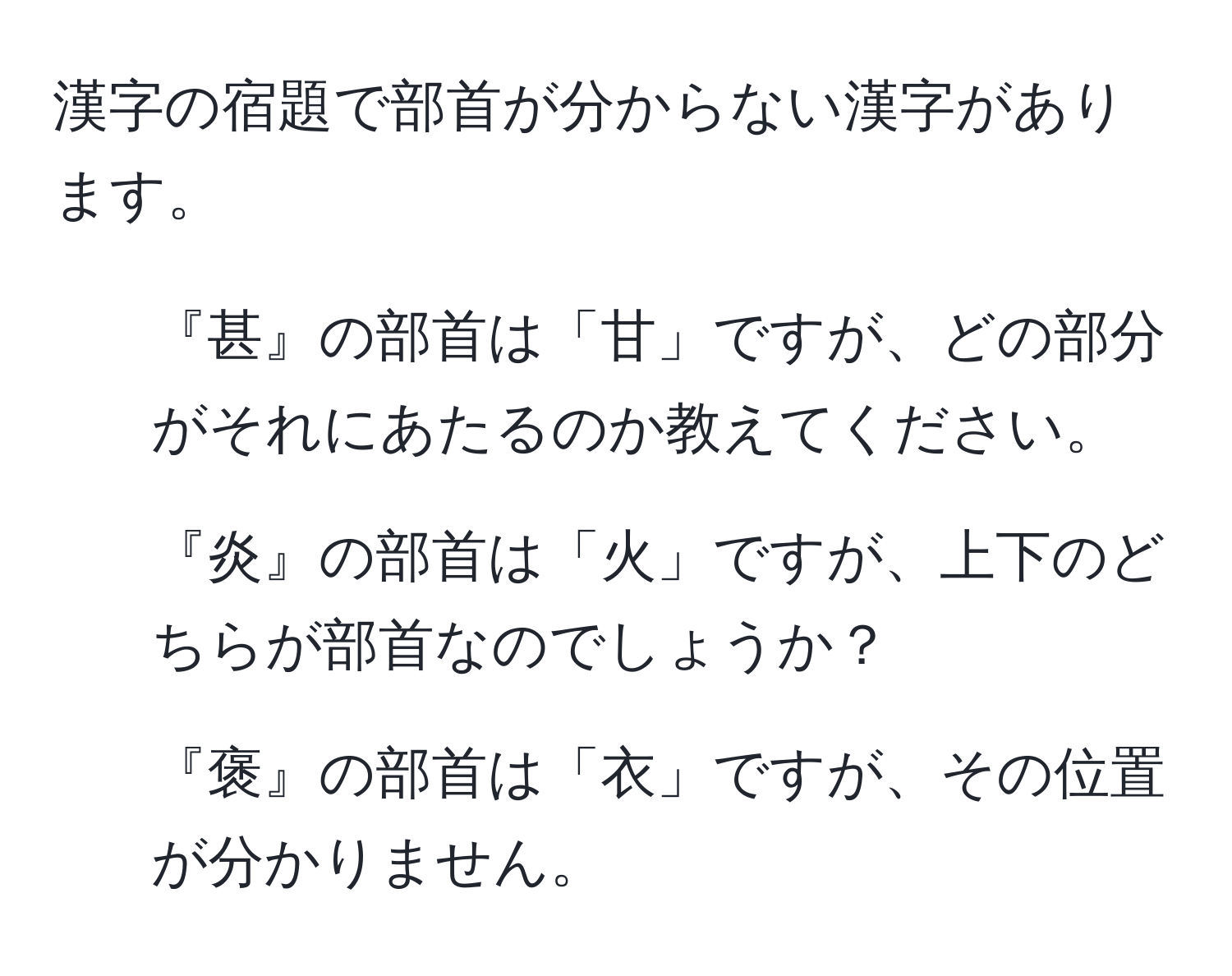 漢字の宿題で部首が分からない漢字があります。  
1. 『甚』の部首は「甘」ですが、どの部分がそれにあたるのか教えてください。  
2. 『炎』の部首は「火」ですが、上下のどちらが部首なのでしょうか？  
3. 『褒』の部首は「衣」ですが、その位置が分かりません。