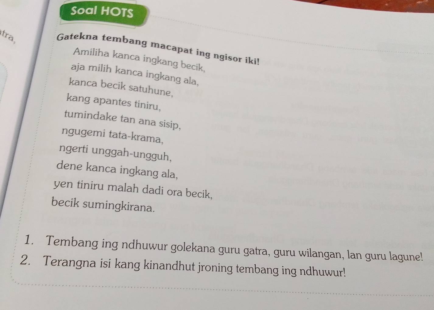 Soal HOTS 
tra, 
Gatekna tembang macapat ing ngisor iki! 
Amiliha kanca ingkang becik, 
aja milih kanca ingkang ala. 
kanca becik satuhune, 
kang apantes tiniru, 
tumindake tan ana sisip, 
ngugemi tata-krama, 
ngerti unggah-ungguh, 
dene kanca ingkang ala, 
yen tiniru malah dadi ora becik, 
becik sumingkirana. 
1. Tembang ing ndhuwur golekana guru gatra, guru wilangan, lan guru lagune! 
2. Terangna isi kang kinandhut jroning tembang ing ndhuwur!