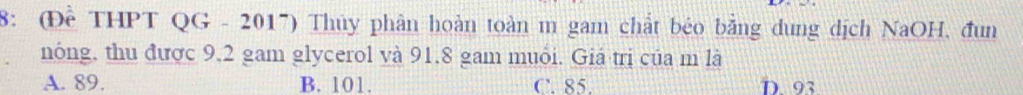 8: (Đề THPT QG - 2017) Thủy phân hoàn toàn m gam chất béo bằng dung dịch NaOH, đun
nóng, thu được 9, 2 gam glycerol và 91, 8 gam muói. Giá trị của m là
A. 89. B. 101. C. 85. D. 93