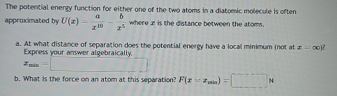 The potential energy function for either one of the two atoms in a diatomic molecule is often 
approximated by U(x)= a/x^(10) - b/x^5  where z is the distance between the atoms. 
a. At what distance of separation does the potential energy have a local minimum (not at x=∈fty )
Express your answer algebraically.
x_min=□
b. What is the force on an atom at this separation? F(x=x_min)=□ N