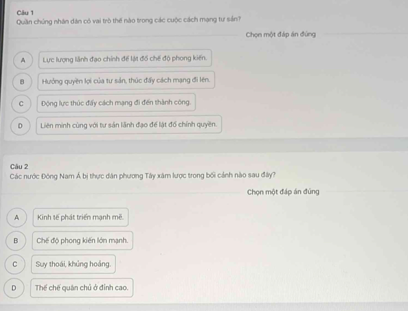 Quần chúng nhân dân cỏ vai trò thế nào trong các cuộc cách mạng tư sản?
Chọn một đáp án đủng
A Lực lượng lãnh đạo chính đế lật đồ chế độ phong kiến.
B Hưởng quyền lợi của tư sản, thúc đấy cách mạng đi lên.
C Động lực thúc đấy cách mạng đi đến thành công.
D Liên minh cùng với tư sản lãnh đạo để lật đố chính quyền.
Câu 2
Các nước Đông Nam Á bị thực dân phương Tây xâm lược trong bối cảnh nào sau đây?
Chọn một đáp án đúng
A Kinh tế phát triển mạnh mẽ.
B Chế độ phong kiến lớn mạnh.
C Suy thoái, khủng hoáng.
D Thế chế quân chủ ở đỉnh cao.