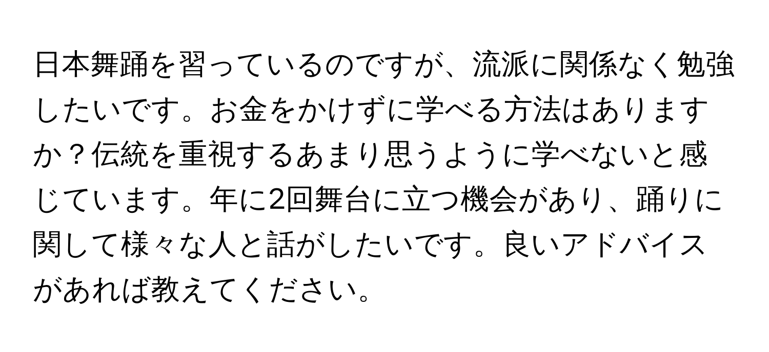 日本舞踊を習っているのですが、流派に関係なく勉強したいです。お金をかけずに学べる方法はありますか？伝統を重視するあまり思うように学べないと感じています。年に2回舞台に立つ機会があり、踊りに関して様々な人と話がしたいです。良いアドバイスがあれば教えてください。