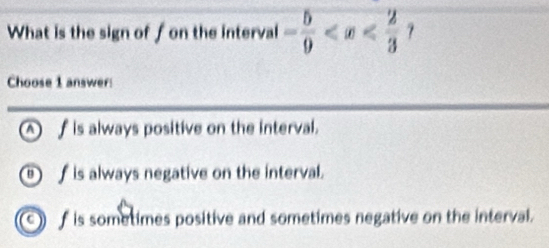 What is the sign of f on the interval - 5/9 
Choose 1 answer:
_fis always positive on the interval.
f is always negative on the interval.
f is sometimes positive and sometimes negative on the interval.