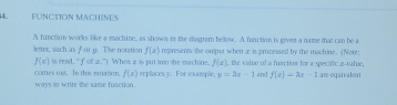 FUNCTION MACHINES 
A function works like a machine, as shown in the diagram below. A function is given a name that can be a 
letter, such as for g. Tie notation f(x) represents the omput when æ is processed by the machine. (Note:
f(c) is read, " fof 2.”) When is put imo the machine, f(x) the value of a fuaction for a specifc x -valze. 
comes out. In this notaion. f(x) repllaces y. For example, y=3x-1 end f(x)=3x-1 are equivalent 
ways to write the same fuaction.