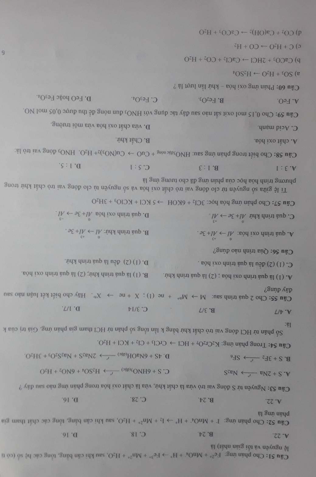 Cho phản ứng: Fe^(2+)+MnO_4^(-+H^+)to Fe^(3+)+Mn^(2+)+H_2O , sau khi cán bằng, tổng các hệ số (có tỉ
lệ nguyên và tối giản nhất) là
A. 22. B. 24. C. 18. D. 16.
Câu 52: Cho phản ứng: I^-+MnO_4^(-+H^+)to I_2+Mn^(2+)+H_2O , sau khi cân bằng, tổng các chất tham gia
phản ứng là
A. 22. B. 24. C. 28. D. 16.
Câu 53: Nguyên tử S đóng vai trò vừa là chất khử, vừa là chất oxi hóa trong phản ứng nào sau đây ?
A. S+2Na_  Na_2S
C. S+6HNO_3(dgc)xrightarrow rH_2SO_4+6NO_2+H_2O
B. S+3F_2to SF_6 D. 4S+6NaOH_(dac)to 2N2Na_2S+Na_2S_2O_3+3H_2O.
* Câu 54: Trong phản ứng: K_2Cr_2O_7+HClto CrCl_3+Cl_2+KCl+H_2O.
Số phân tử HCl đóng vai trò chất khử bằng k lần tổng số phân tử HCl tham gia phán ứng. Giá trị của k
là:
A. 4/7 B. 3/7 C. 3/14 D. 1/7.
Câu 55: Cho 2 quá trình sau: Mto M^(n+)+ne(1);X+ne to X^(n-) T Hãy cho biết kết luận nào sau
đây đúng?
A. (1) là quá trình oxi hóa ; (2) là quá trình khử. B. (1) là quá trình khử; (2) là quá trình oxi hóa.
C. (1) (2) đều là quá trình oxi hóa . D. (1) (2) đều là quá trình khử.
Câu 56: Qúa trình nào đúng?
A. quá trình oxi hóa: ^0Alto^(+3)Al+3e. B. quá trình khử: ^0Alto^(+3)Al+3e.
C. quá trình khử ^0Al+3eto hat +Al. D. quá trình oxi hóa^0Al+3eto^(-3)Al.
Câu 57: Cho phản ứng hóa học: 3Cl_2+6KOHto 5KCl+KClO_3+3H_2O
Ti lệ giữa số nguyên tử clo đóng vai trò chất oxi hóa và số nguyên tù clo đóng vai trò chất khử trong
phương trình hóa học của phản ứng đã cho tương ứng là
A. 3:1 B. 1:3 C. 5:1
D. 1:5.
Câu 58: Cho biết trong phản ứng sau: HNO_3dac nóng +CuOto Cu(NO_3)_2+H_2O. HNO3 đóng vai trò là:
A. chất oxi hóa. B. Chất khử.
C. Acid mạnh. D. vừa chất oxi hóa vừa môi trường.
Câu 59: Cho 0,15 mol oxit sắt nào sau đây tác dụng với HNO_3 đun nóng để thu được 0,05 mol NO.
A. FeO. B. Fe_2O_3. C. Fe_3O_4. D. FeO hoặc Fe_3O_4
Câu 60: Phản ứng oxi hóa - khứ lần lượt là ?
a) SO_3+H_2Oto H_2SO_4
b) CaCO_3+2HClto CaCl_2+CO_2+H_2O
6
c) C+H_2Oto CO+H_2
d) CO_2+Ca(OH)_2to CaCO_3+H_2O