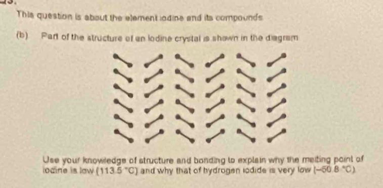 This question is about the element lodine and its compounds 
(b) Part of the structure of an lodine crystal is shown in the diagram 
Use your knowledge of structure and bonding to explain why the maiting point of 
odine is low (113.5°C) and why that of hydrogen lodide is very low (-50.8°C)